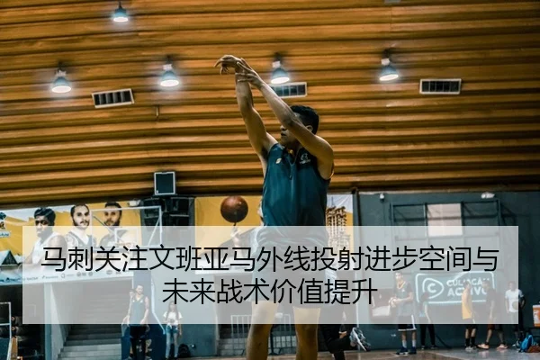 马刺关注文班亚马外线投射进步空间与未来战术价值提升