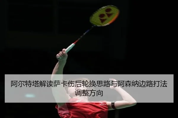 阿尔特塔解读萨卡伤后轮换思路与阿森纳边路打法调整方向
