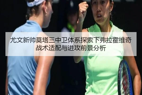 尤文新帅莫塔三中卫体系探索下弗拉霍维奇战术适配与进攻前景分析