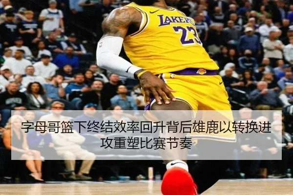 字母哥篮下终结效率回升背后雄鹿以转换进攻重塑比赛节奏