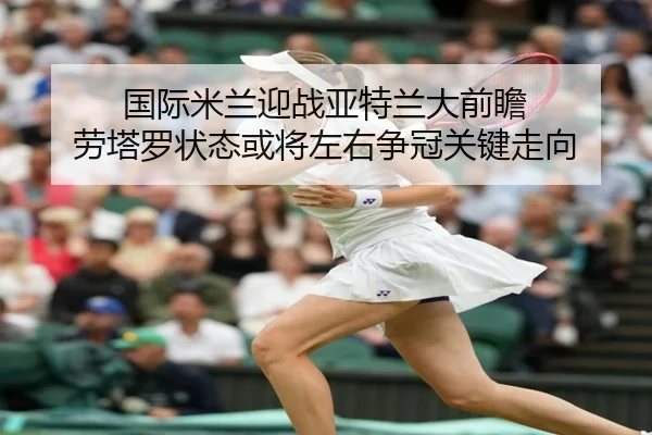 国际米兰迎战亚特兰大前瞻 劳塔罗状态或将左右争冠关键走向